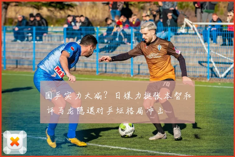 国乒实力大减？日媒力挺张本智和 评马龙隐退对乒坛格局冲击