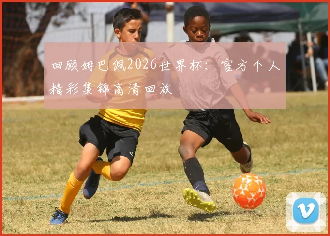 回顾姆巴佩2026世界杯：官方个人精彩集锦高清回放