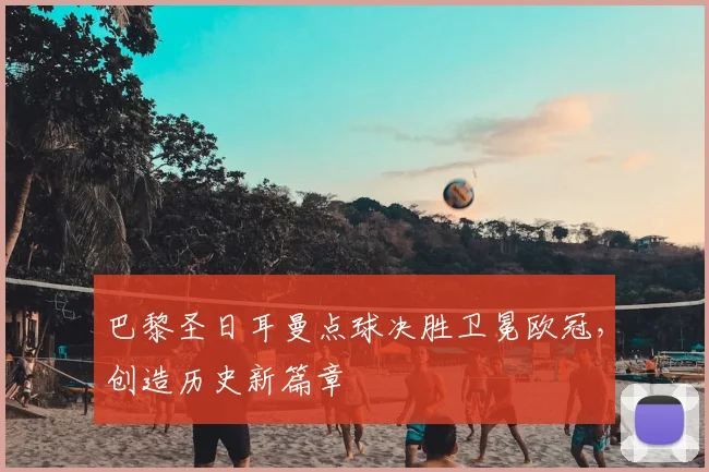 巴黎圣日耳曼点球决胜卫冕欧冠，创造历史新篇章
