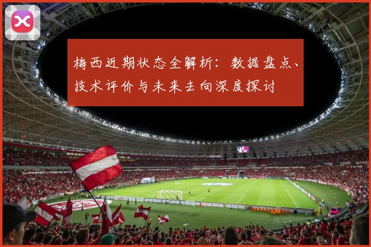 梅西近期状态全解析：数据盘点、技术评价与未来去向深度探讨