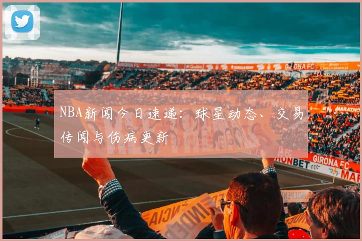 NBA新闻今日速递：球星动态、交易传闻与伤病更新
