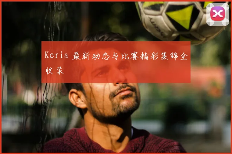 Keria 最新动态与比赛精彩集锦全收录