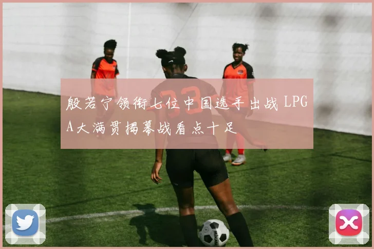 殷若宁领衔七位中国选手出战 LPGA大满贯揭幕战看点十足