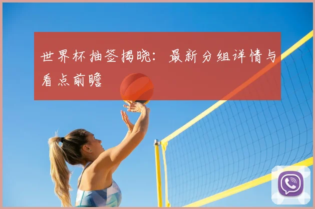 世界杯抽签揭晓：最新分组详情与看点前瞻