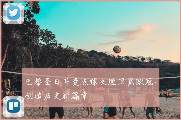 巴黎圣日耳曼点球决胜卫冕欧冠，创造历史新篇章